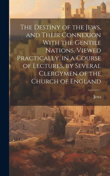 The Destiny Of The Jews, And Their Connexion With The Gentile Nations, Viewed Practically, In A Course Of Lectures, By Several Clergymen Of The Church Of England