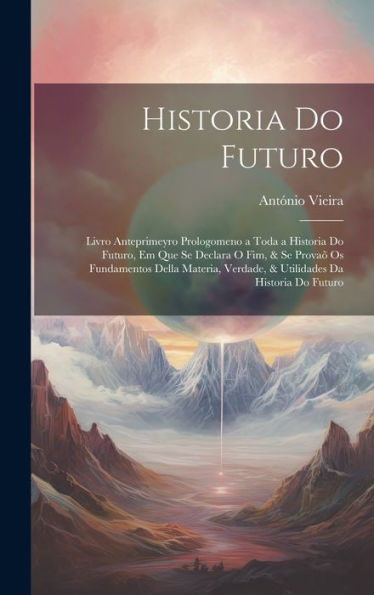 Historia Do Futuro: Livro Anteprimeyro Prologomeno A Toda A Historia Do Futuro, Em Que Se Declara O Fim, & Se Provaõ Os Fundamentos Della Materia, ... Da Historia Do Futuro (Portuguese Edition)