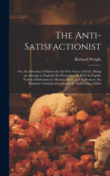 The Anti-Satisfactionist: Or, The Salvation Of Sinners By The Free Grace Of God: Being An Attempt To Explode The Protestant, As Well As Popish, Notion ... Christian Doctrine Of The Sufficiency Of Divi