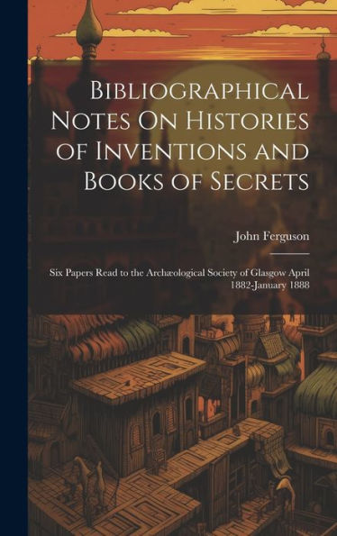 Bibliographical Notes On Histories Of Inventions And Books Of Secrets: Six Papers Read To The Archæological Society Of Glasgow April 1882-January 1888