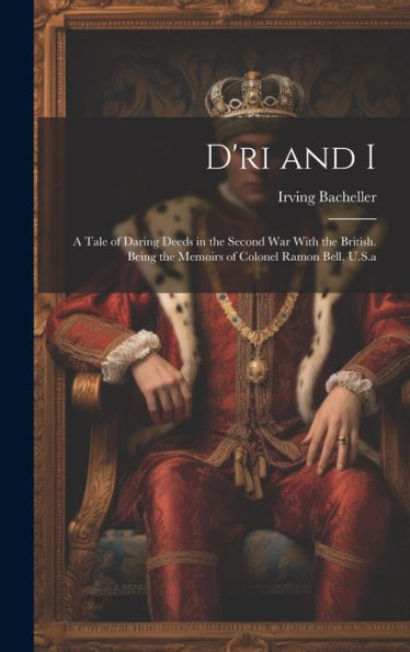 D'Ri And I: A Tale Of Daring Deeds In The Second War With The British. Being The Memoirs Of Colonel Ramon Bell, U.S.A
