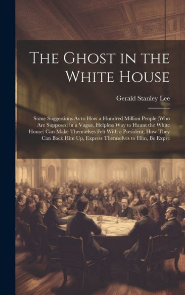The Ghost In The White House: Some Suggestions As To How A Hundred Million People (Who Are Supposed In A Vague, Helpless Way To Haunt The White House) ... Him Up, Express Themselves To Him, Be Expre