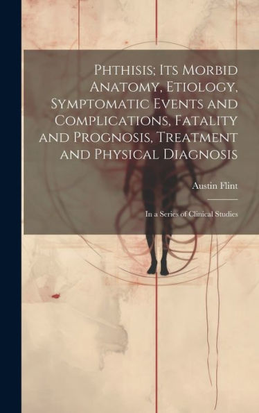 Phthisis; Its Morbid Anatomy, Etiology, Symptomatic Events And Complications, Fatality And Prognosis, Treatment And Physical Diagnosis: In A Series Of Clinical Studies
