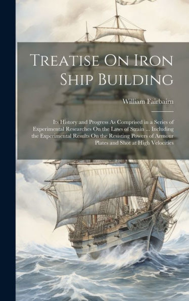 Treatise On Iron Ship Building: Its History And Progress As Comprised In A Series Of Experimental Researches On The Laws Of Strain ... Including The ... Of Armour Plates And Shot At High Velocities