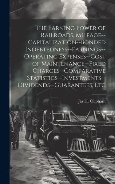 The Earning Power Of Railroads, Mileage--Capitalization--Bonded Indebtedness--Earnings--Operating Expenses--Cost Of Maintenance--Fixed ... Etc