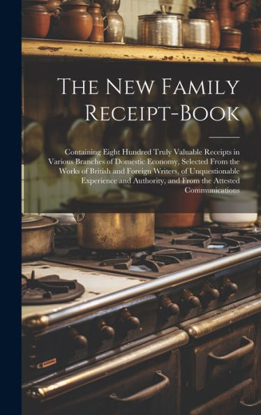 The New Family Receipt-Book: Containing Eight Hundred Truly Valuable Receipts In Various Branches Of Domestic Economy, Selected From The Works Of ... And From The Attested Communications