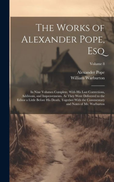 The Works Of Alexander Pope, Esq: In Nine Volumes Complete, With His Last Corrections, Additions, And Improvements, As They Were Delivered To The ... And Notes Of Mr. Warburton; Volume 8