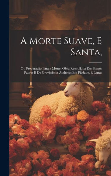 A Morte Suave, E Santa,: Ou Preparação Para A Morte, Obra Recopilada Dos Santos Padres E De Gravissimos Authores Em Piedade, E Letras (Portuguese Edition)