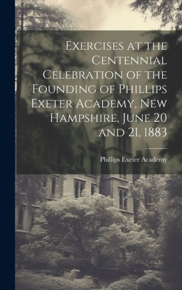 Exercises At The Centennial Celebration Of The Founding Of Phillips Exeter Academy, New Hampshire, June 20 And 21, 1883