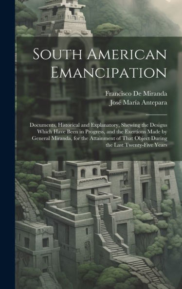 South American Emancipation: Documents, Historical And Explanatory, Shewing The Designs Which Have Been In Progress, And The Exertions Made By General ... That Object During The Last Twenty-Five Years