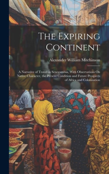 The Expiring Continent: A Narrative Of Travel In Senegambia, With Observations On Native Character, The Present Condition And Future Prospects Of Africa And Colonisation