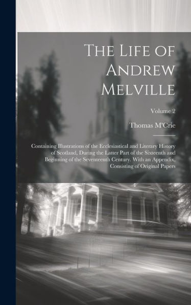 The Life Of Andrew Melville: Containing Illustrations Of The Ecclesiastical And Literary History Of Scotland, During The Latter Part Of The Sixteenth ... Consisting Of Original Papers; Volume 2