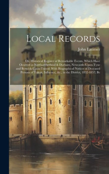 Local Records: Or, Historical Register Of Remarkable Events, Which Have Ocurred In Northumberland & Durham, Newcastle-Upon-Tyne And ... &C., In The District, 1832-1857; Be