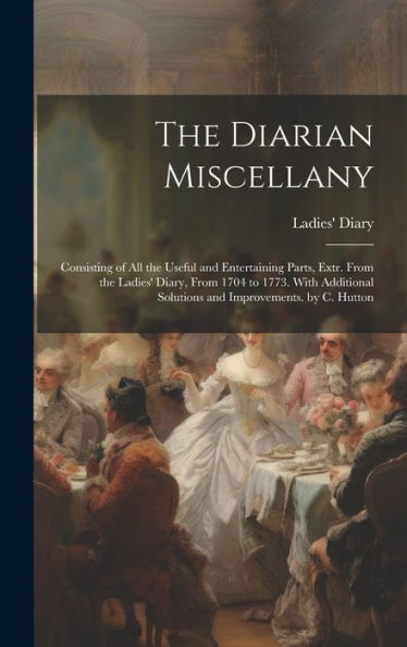 The Diarian Miscellany: Consisting Of All The Useful And Entertaining Parts, Extr. From The Ladies' Diary, From 1704 To 1773. With Additional Solutions And Improvements. By C. Hutton