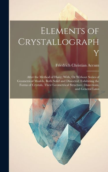 Elements Of Crystallography: After The Method Of Haüy; With, Or Without Series Of Geometrical Models, Both Solid And Dissected; Exhibiting The Forms ... Structure, Dissections, And General Laws