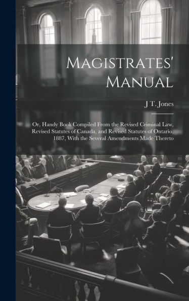 Magistrates' Manual; Or, Handy Book Compiled From The Revised Criminal Law, Revised Statutes Of Canada, And Revised Statutes Of Ontario, 1887, With The Several Amendments Made Thereto