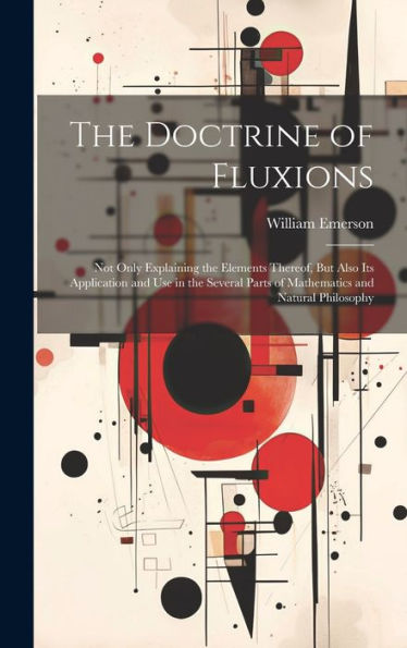 The Doctrine Of Fluxions: Not Only Explaining The Elements Thereof, But Also Its Application And Use In The Several Parts Of Mathematics And Natural Philosophy