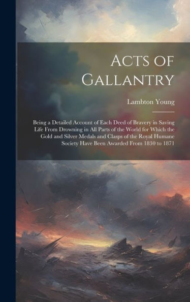 Acts Of Gallantry: Being A Detailed Account Of Each Deed Of Bravery In Saving Life From Drowning In All Parts Of The World For Which The Gold And ... Society Have Been Awarded From 1830 To 1871