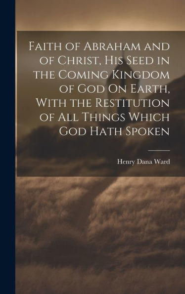 Faith Of Abraham And Of Christ, His Seed In The Coming Kingdom Of God On Earth, With The Restitution Of All Things Which God Hath Spoken