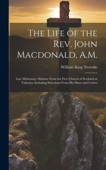 The Life Of The Rev. John Macdonald, A.M.: Late Missionary Minister From The Free Church Of Scotland At Calcutta, Including Selections From His Diary And Letters
