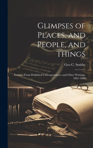 Glimpses Of Places, And People, And Things: Extracts From Published Correspondence And Other Writings, 1861-1886