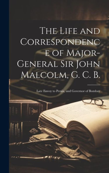 The Life And Correspondence Of Major-General Sir John Malcolm, G. C. B.: Late Envoy To Persia, And Governor Of Bombay