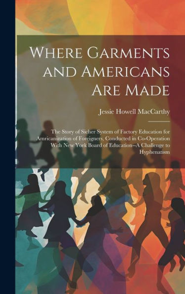 Where Garments And Americans Are Made: The Story Of Sicher System Of Factory Education For Amricanization Of Foreigners, Conducted In Co-Operation ... Of Education--A Challenge To Hyphenatism