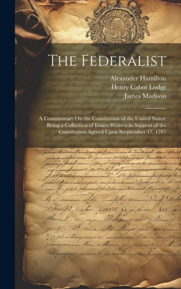 The Federalist: A Commentary On The Constitution Of The United States, Being A Collection Of Essays Written In Support Of The Constitution Agreed Upon Seeptember 17, 1787