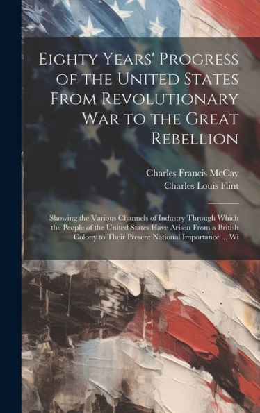 Eighty Years' Progress Of The United States From Revolutionary War To The Great Rebellion: Showing The Various Channels Of Industry Through Which The ... To Their Present National Importance ... Wi