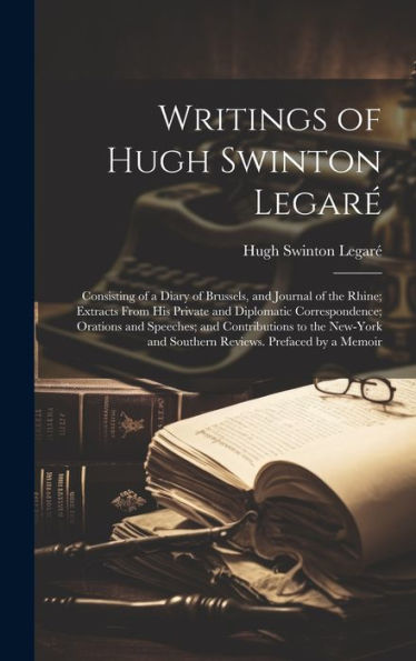 Writings Of Hugh Swinton Legaré: Consisting Of A Diary Of Brussels, And Journal Of The Rhine; Extracts From His Private And Diplomatic Correspondence; ... And Southern Reviews. Prefaced By A Memoir