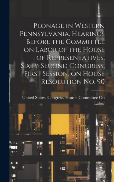 Peonage In Western Pennsylvania. Hearings Before The Committee On Labor Of The House Of Representatives, Sixty-Second Congress, First Session, On House Resolution No. 90