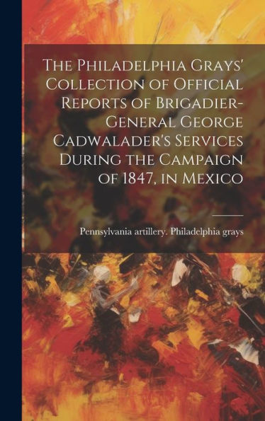 The Philadelphia Grays' Collection Of Official Reports Of Brigadier-General George Cadwalader's Services During The Campaign Of 1847, In Mexico