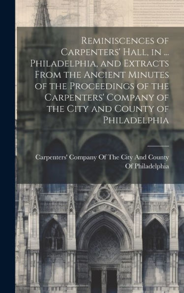 Reminiscences Of Carpenters' Hall, In ... Philadelphia, And Extracts From The Ancient Minutes Of The Proceedings Of The Carpenters' Company Of The City And County Of Philadelphia