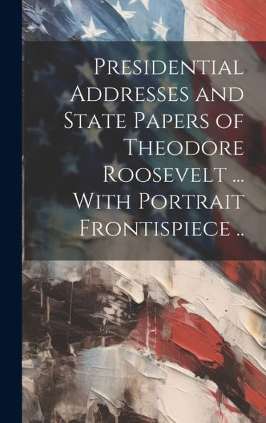 Presidential Addresses And State Papers Of Theodore Roosevelt ... With Portrait Frontispiece ..