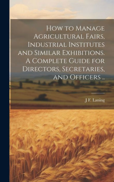 How To Manage Agricultural Fairs, Industrial Institutes And Similar Exhibitions. A Complete Guide For Directors, Secretaries, And Officers ..