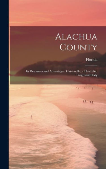 Alachua County; Its Resources And Advantages. Gainesville, A Healthful, Progressive City