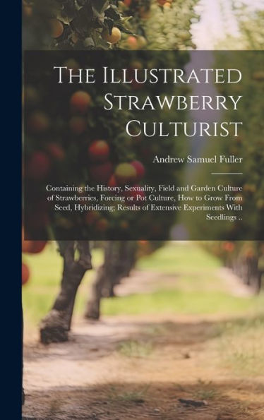 The Illustrated Strawberry Culturist: Containing The History, Sexuality, Field And Garden Culture Of Strawberries, Forcing Or Pot Culture, How To Grow ... Of Extensive Experiments With Seedlings ..