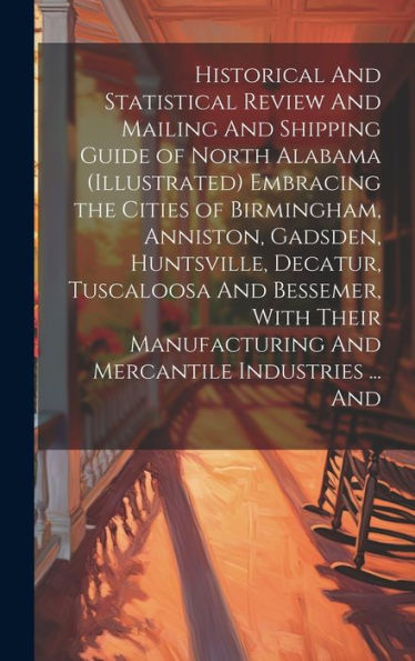 Historical And Statistical Review And Mailing And Shipping Guide Of North Alabama (Illustrated) Embracing The Cities Of Birmingham, Anniston, Gadsden, ... And Mercantile Industries ... And