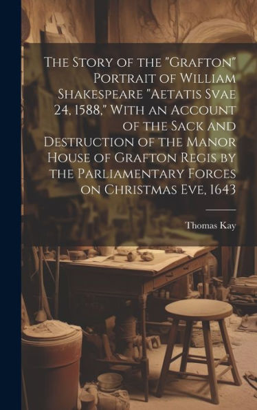 The Story Of The "Grafton" Portrait Of William Shakespeare "Aetatis Svae 24, 1588," With An Account Of The Sack And Destruction Of The Manor House Of ... Parliamentary Forces On Christmas Eve, 1643