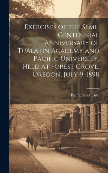 Exercises Of The Semi-Centennial Anniversary Of Tualatin Academy And Pacific University, Held At Forest Grove, Oregon, July 9, 1898