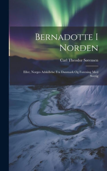 Bernadotte I Norden: Eller, Norges Adskillelse Fra Danmark Og Forening Med Sverig (Danish Edition)