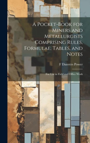 A Pocket-Book For Miners And Metallurgists Comprising Rules, Formulae, Tables, And Notes: For Use In Field And Office Work
