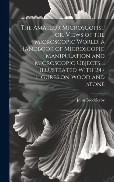 The Amateur Microscopist Or, Views Of The Microscopic World, A Handbook Of Microscopic Manipulation And Microscopic Objects ... Illustrated With 247 Figures On Wood And Stone