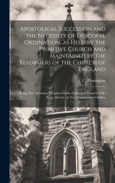 Apostolical Succession And The Necessity Of Episcopal Ordination, As Held By The Primitive Church And Maintained By The Reformers Of The Church Of ... St. Peter, Exeter, At Two Consecutive Ordina