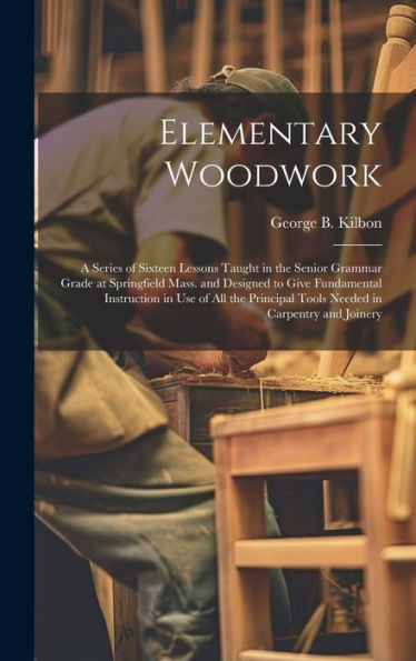 Elementary Woodwork: A Series Of Sixteen Lessons Taught In The Senior Grammar Grade At Springfield Mass. And Designed To Give Fundamental Instruction ... Tools Needed In Carpentry And Joinery
