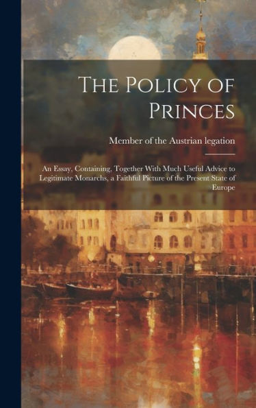 The Policy Of Princes; An Essay, Containing, Together With Much Useful Advice To Legitimate Monarchs, A Faithful Picture Of The Present State Of Europe - 9781020774430