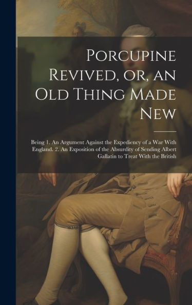Porcupine Revived, Or, An Old Thing Made New: Being 1. An Argument Against The Expediency Of A War With England. 2. An Exposition Of The Absurdity Of Sending Albert Gallatin To Treat With The British - 9781020776328