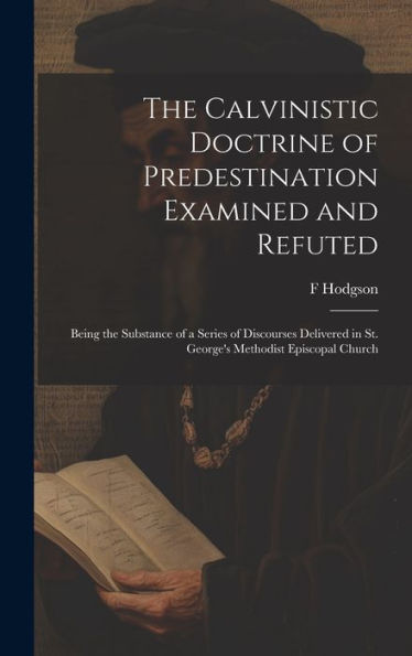 The Calvinistic Doctrine Of Predestination Examined And Refuted: Being The Substance Of A Series Of Discourses Delivered In St. George's Methodist Episcopal Church - 9781020776694