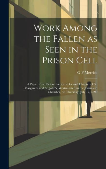 Work Among The Fallen As Seen In The Prison Cell: A Paper Read Before The Ruri-Decanal Chapter Of St. Margaret's And St. John's, Westminster, In The Jerusalem Chamber, On Thursday, July 17, 1890