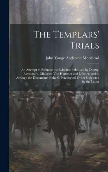 The Templars' Trials: An Attempt To Estimate The Evidence Published By Dupuy, Raynouard, Michelet, Von Hammer And Loiseler, And To Arrange The ... Chronological Order Suggested By The Latter